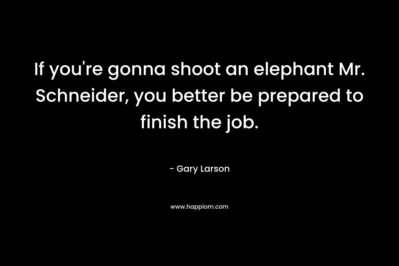 If you’re gonna shoot an elephant Mr. Schneider, you better be prepared to finish the job. – Gary Larson