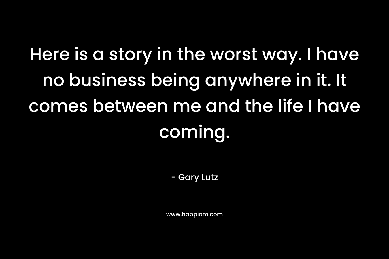 Here is a story in the worst way. I have no business being anywhere in it. It comes between me and the life I have coming. – Gary Lutz