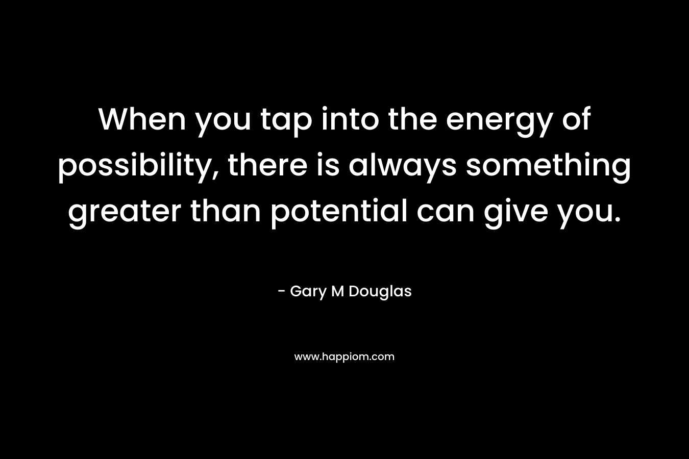 When you tap into the energy of possibility, there is always something greater than potential can give you. – Gary M Douglas