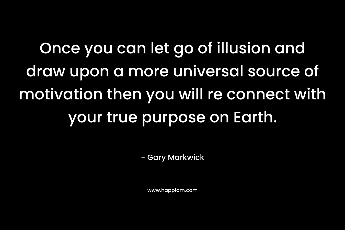 Once you can let go of illusion and draw upon a more universal source of motivation then you will re connect with your true purpose on Earth. – Gary Markwick