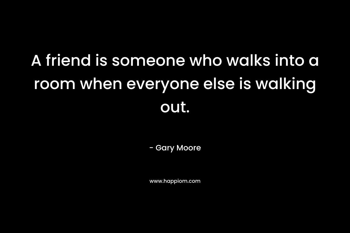 A friend is someone who walks into a room when everyone else is walking out.