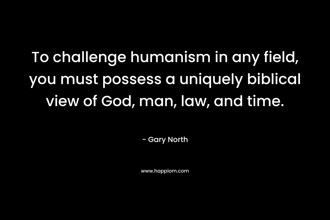 To challenge humanism in any field, you must possess a uniquely biblical view of God, man, law, and time. – Gary North