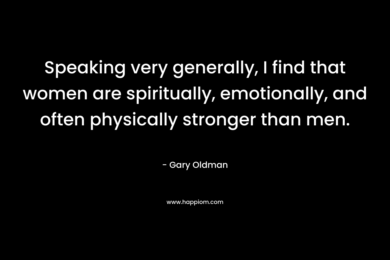 Speaking very generally, I find that women are spiritually, emotionally, and often physically stronger than men.