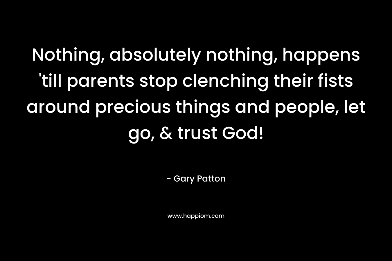 Nothing, absolutely nothing, happens ’till parents stop clenching their fists around precious things and people, let go, & trust God! – Gary Patton