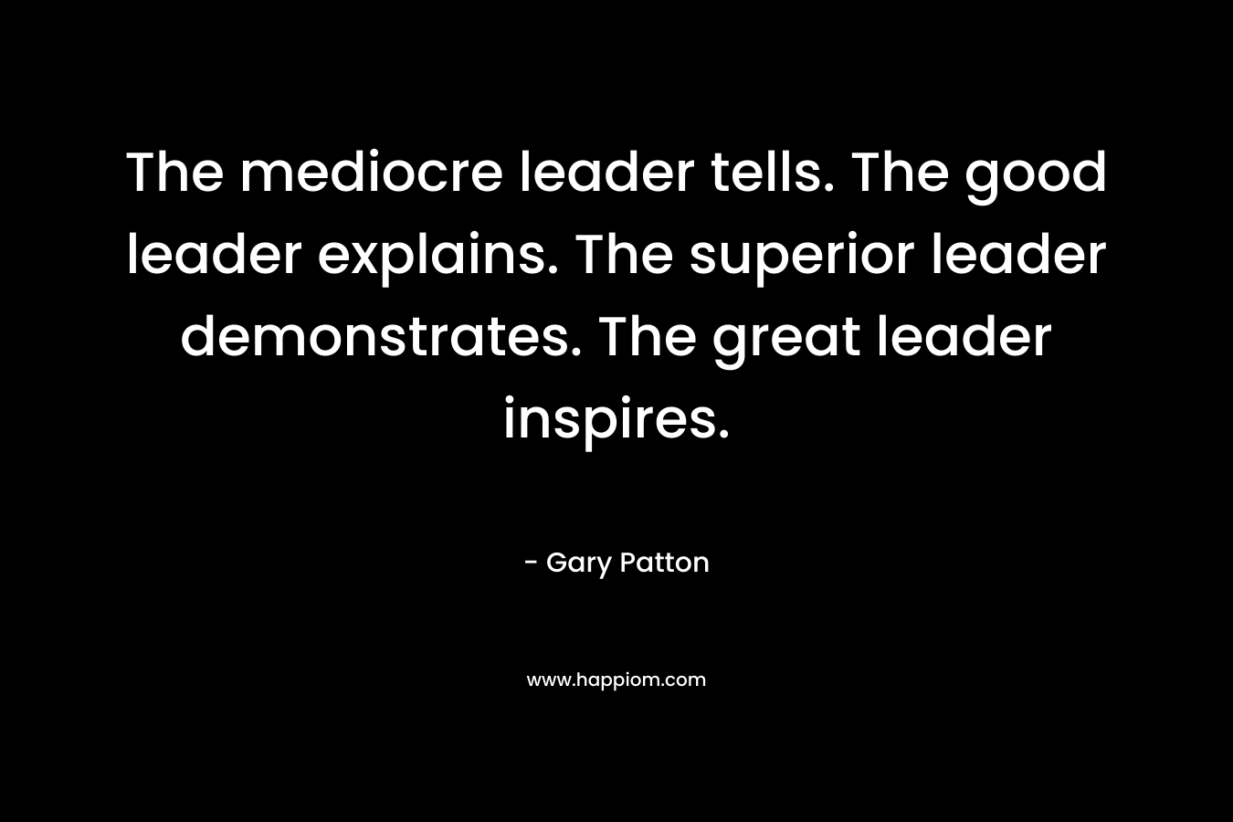 The mediocre leader tells. The good leader explains. The superior leader demonstrates. The great leader inspires. – Gary Patton