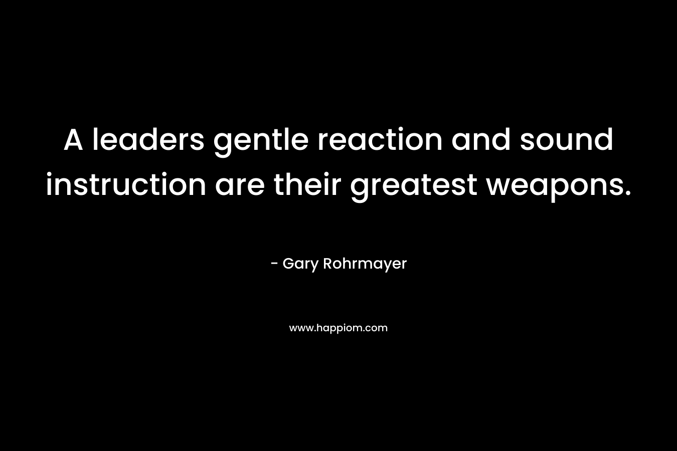 A leaders gentle reaction and sound instruction are their greatest weapons. – Gary Rohrmayer
