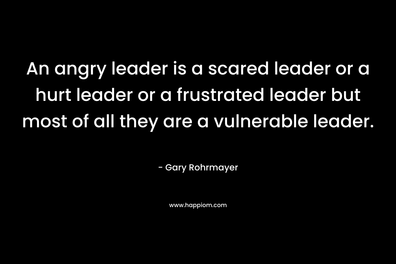 An angry leader is a scared leader or a hurt leader or a frustrated leader but most of all they are a vulnerable leader. – Gary Rohrmayer