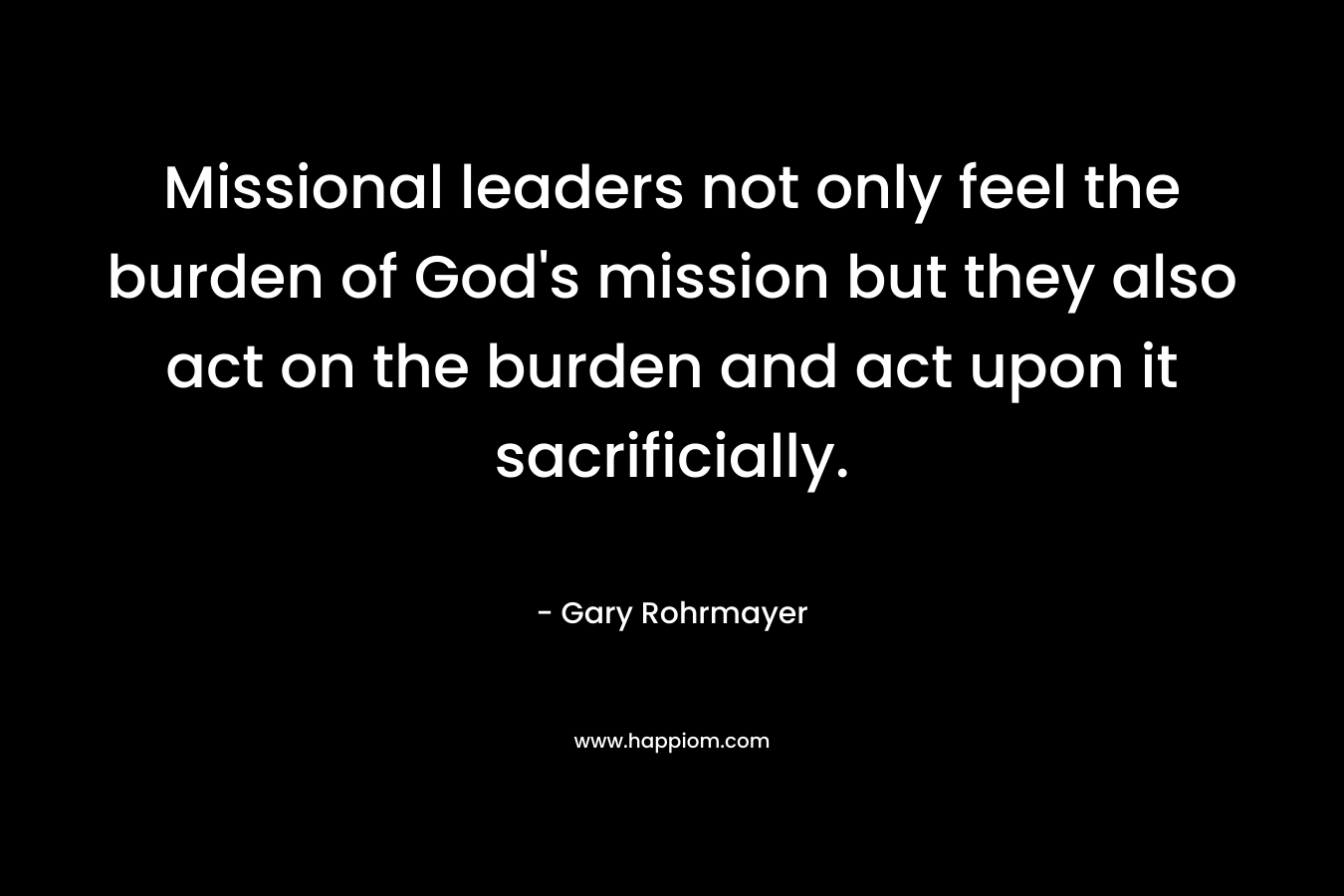 Missional leaders not only feel the burden of God’s mission but they also act on the burden and act upon it sacrificially. – Gary Rohrmayer