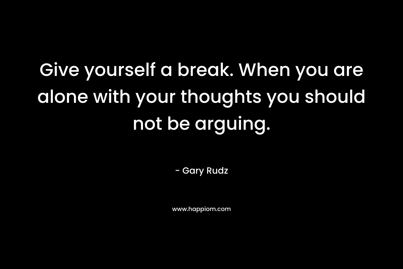 Give yourself a break. When you are alone with your thoughts you should not be arguing. – Gary Rudz