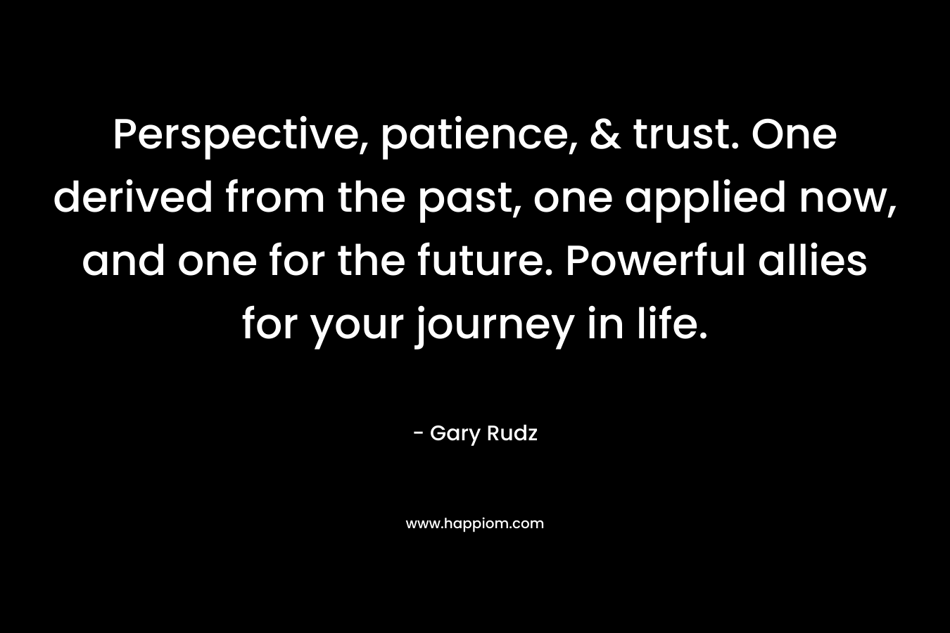 Perspective, patience, & trust. One derived from the past, one applied now, and one for the future. Powerful allies for your journey in life.