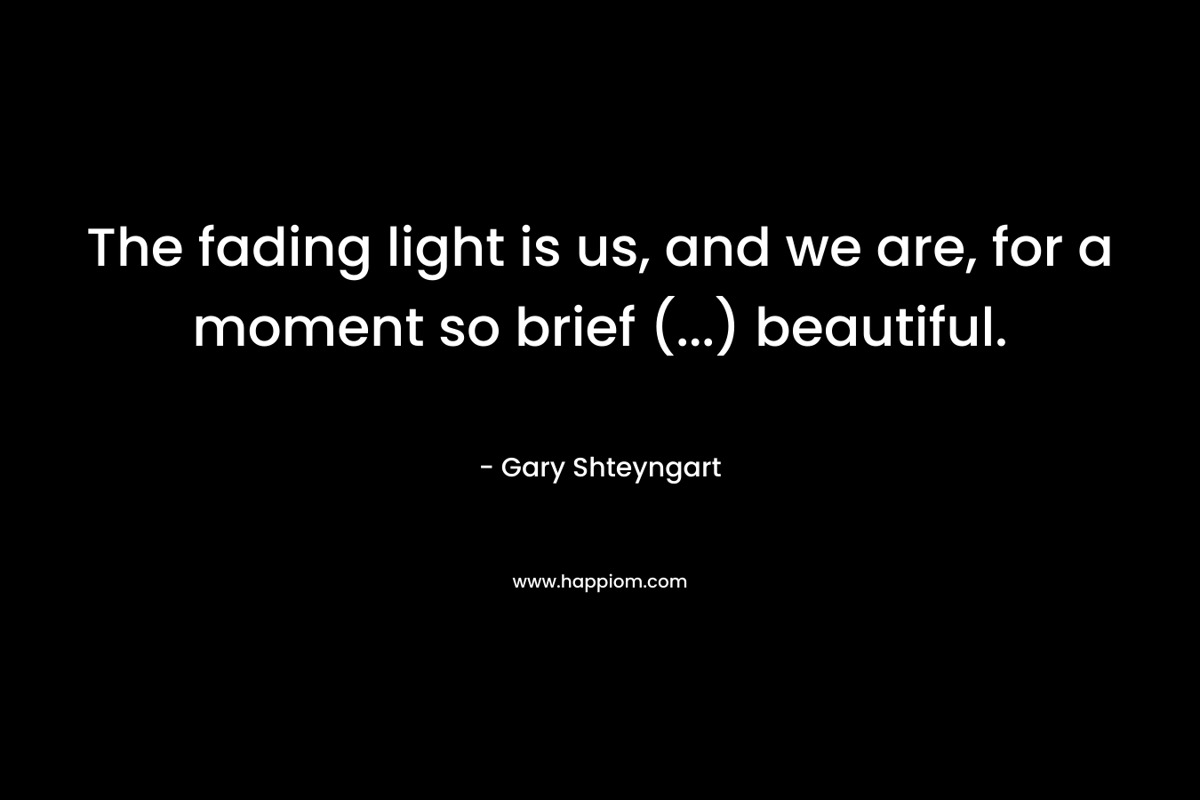 The fading light is us, and we are, for a moment so brief (…) beautiful. – Gary Shteyngart