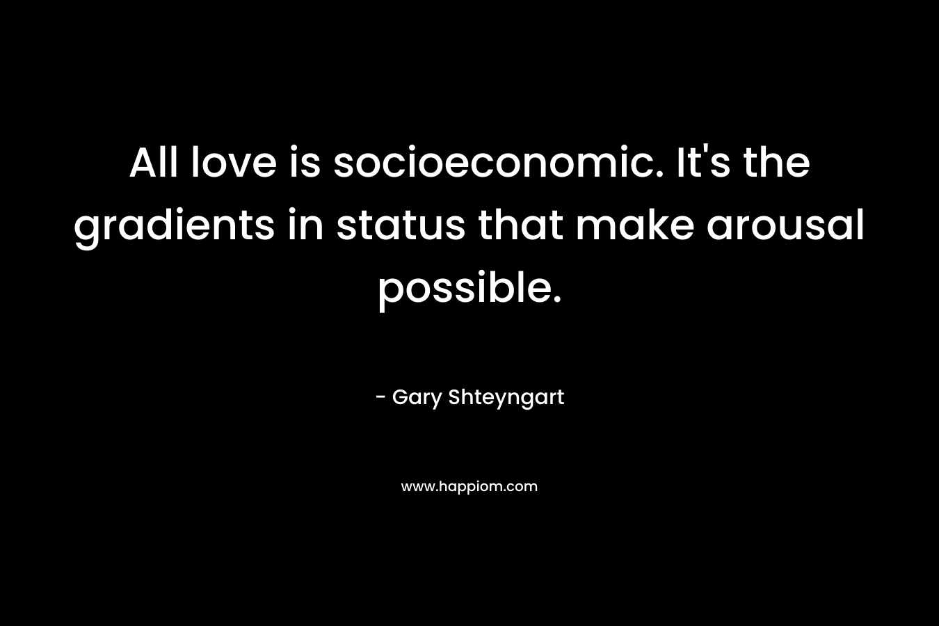 All love is socioeconomic. It’s the gradients in status that make arousal possible. – Gary Shteyngart