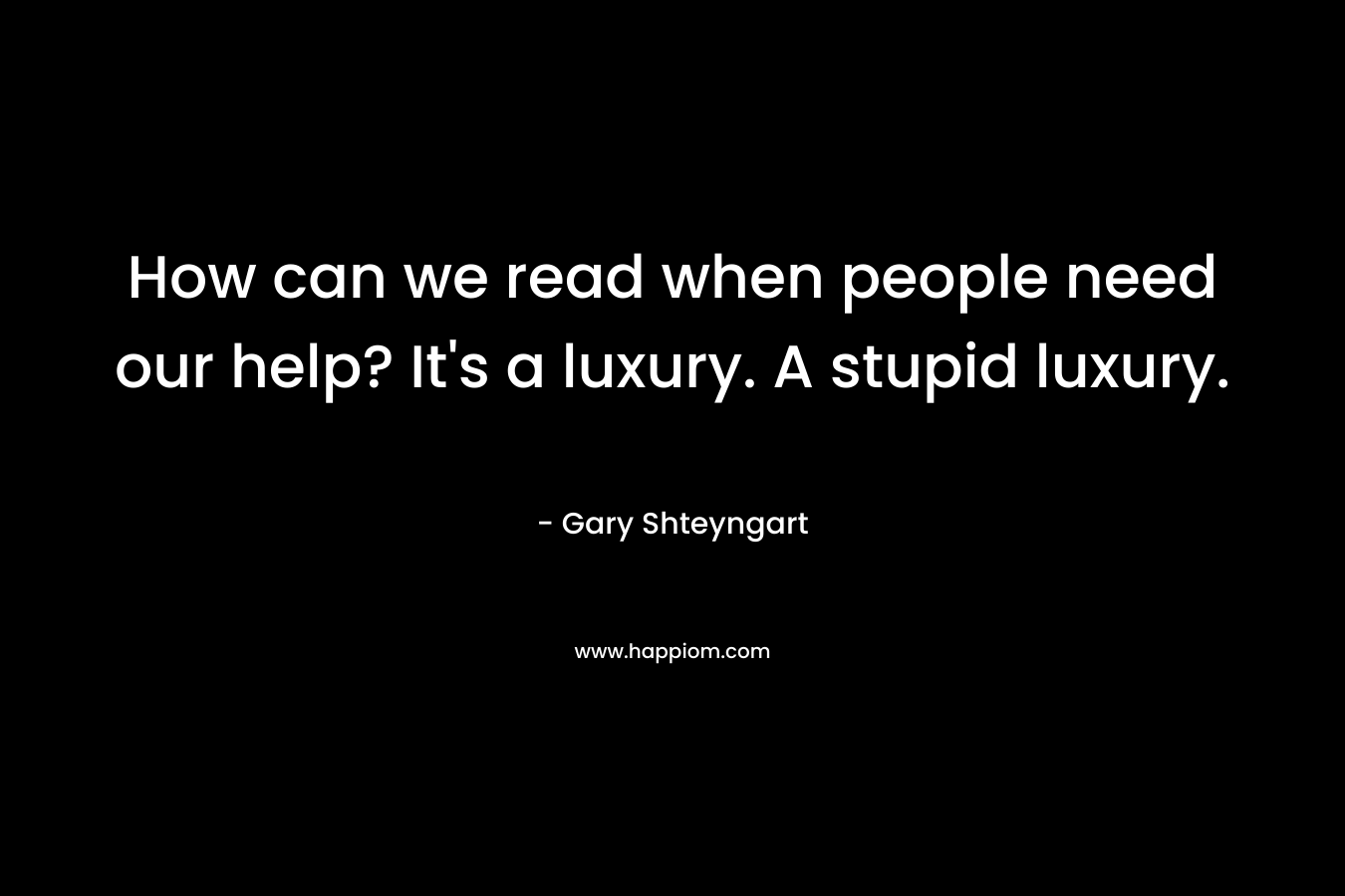How can we read when people need our help? It's a luxury. A stupid luxury.