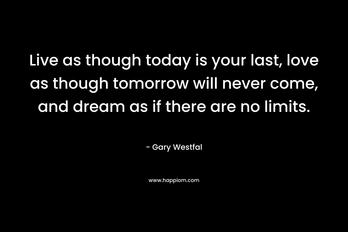 Live as though today is your last, love as though tomorrow will never come, and dream as if there are no limits.