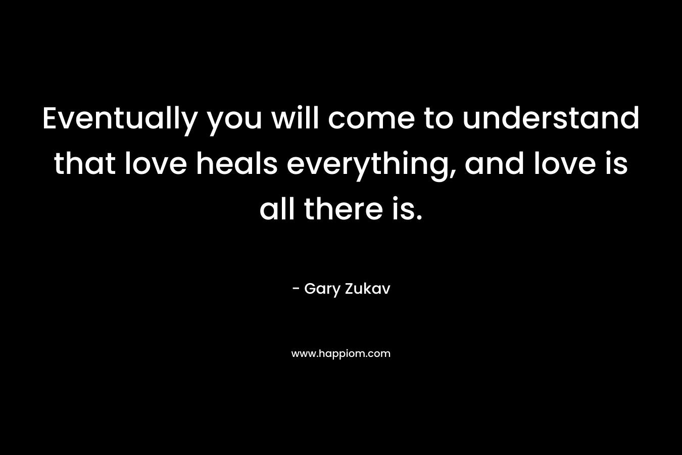 Eventually you will come to understand that love heals everything, and love is all there is. – Gary Zukav