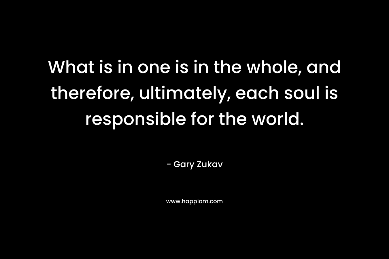 What is in one is in the whole, and therefore, ultimately, each soul is responsible for the world. – Gary Zukav