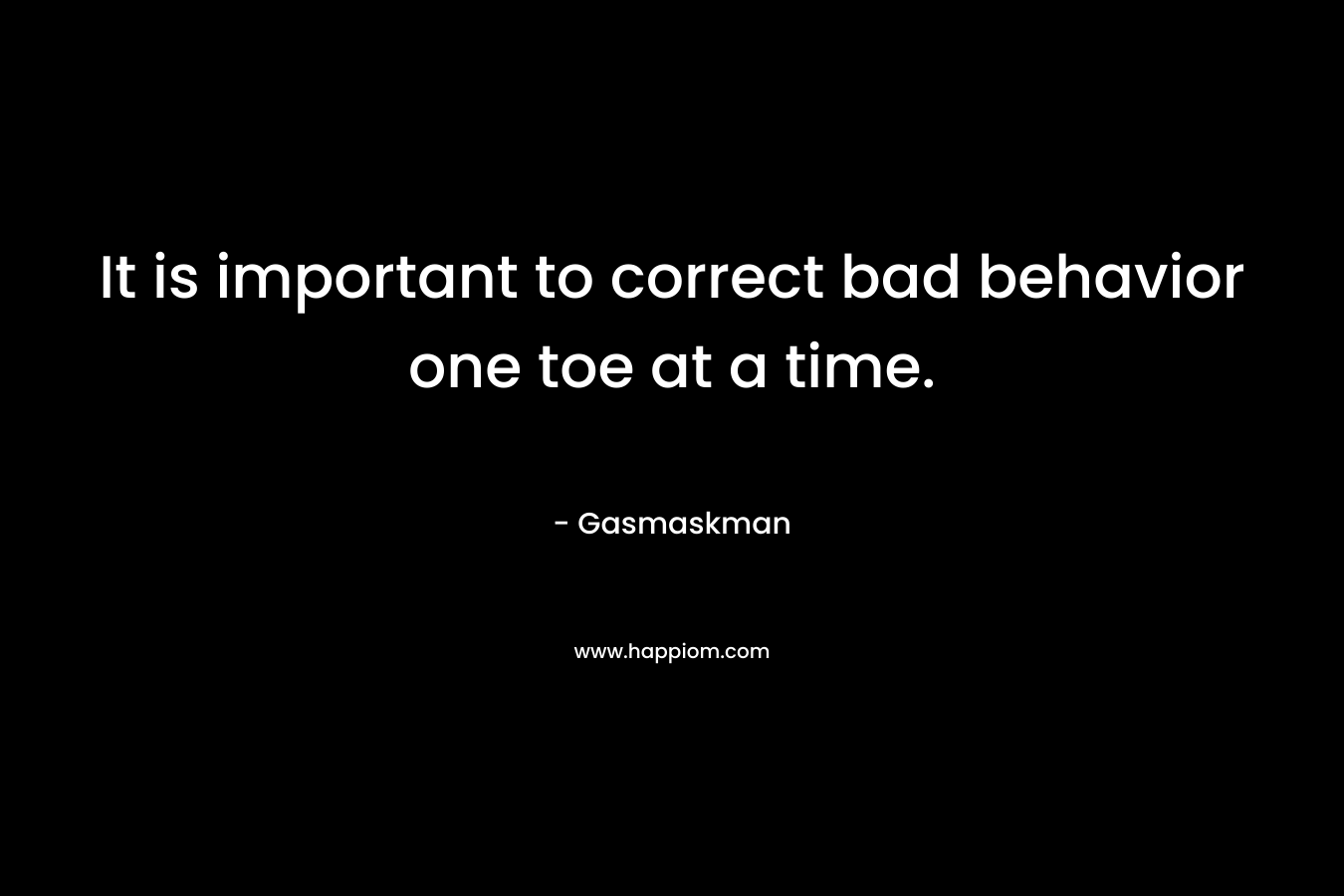 It is important to correct bad behavior one toe at a time. – Gasmaskman