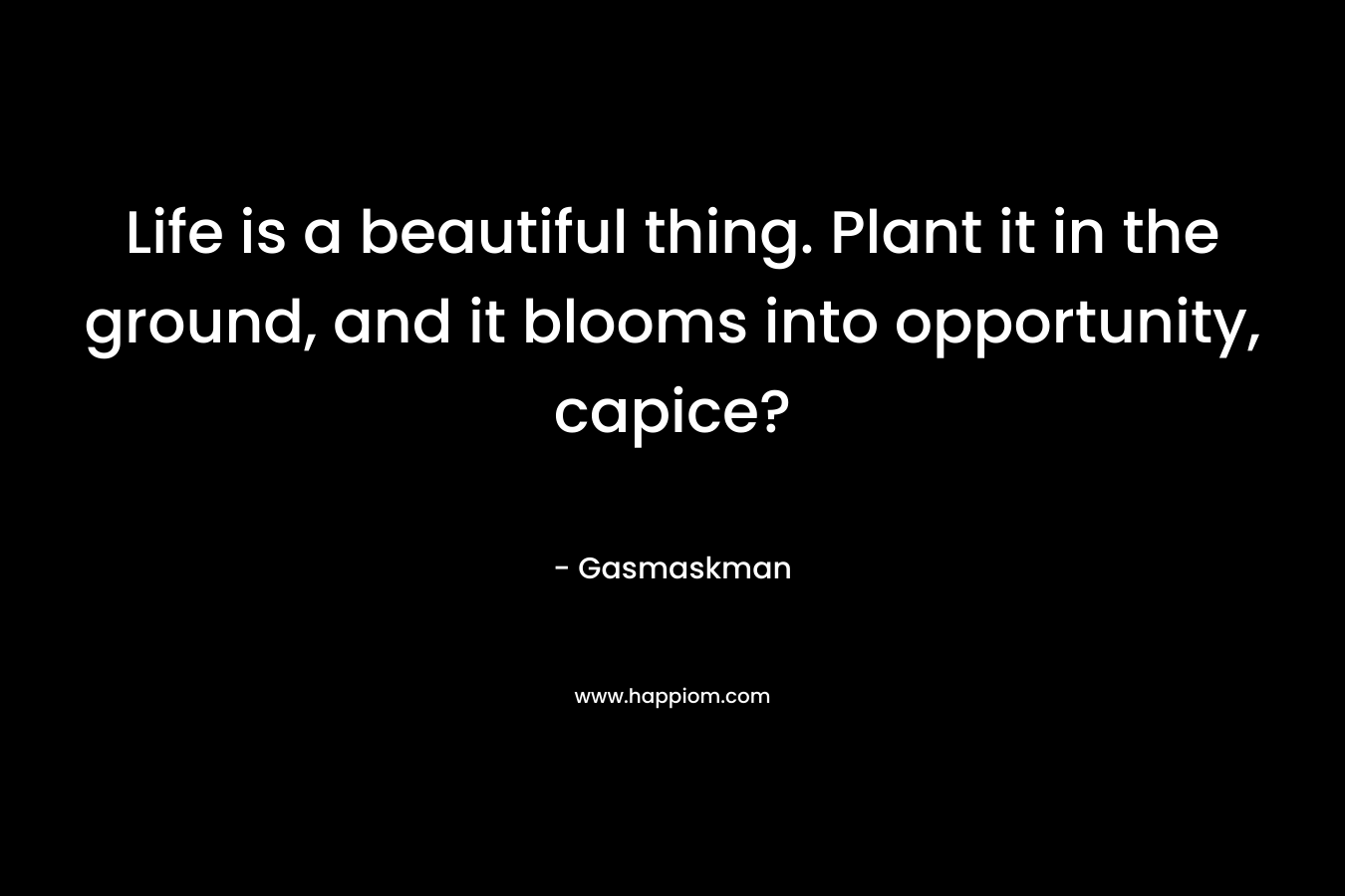 Life is a beautiful thing. Plant it in the ground, and it blooms into opportunity, capice? – Gasmaskman