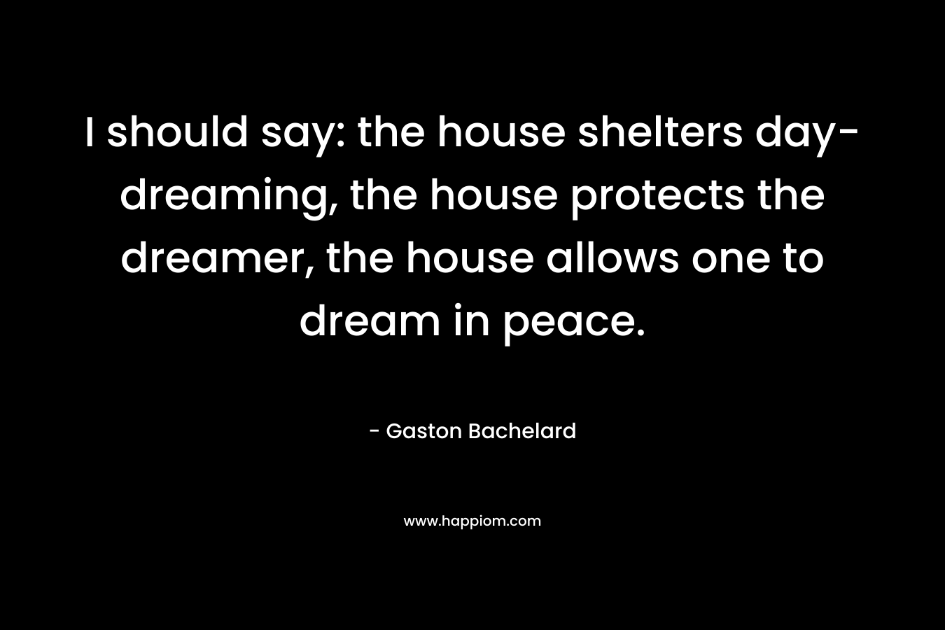 I should say: the house shelters day-dreaming, the house protects the dreamer, the house allows one to dream in peace. – Gaston Bachelard