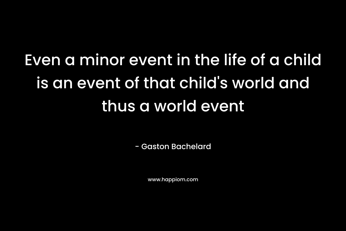 Even a minor event in the life of a child is an event of that child’s world and thus a world event – Gaston Bachelard