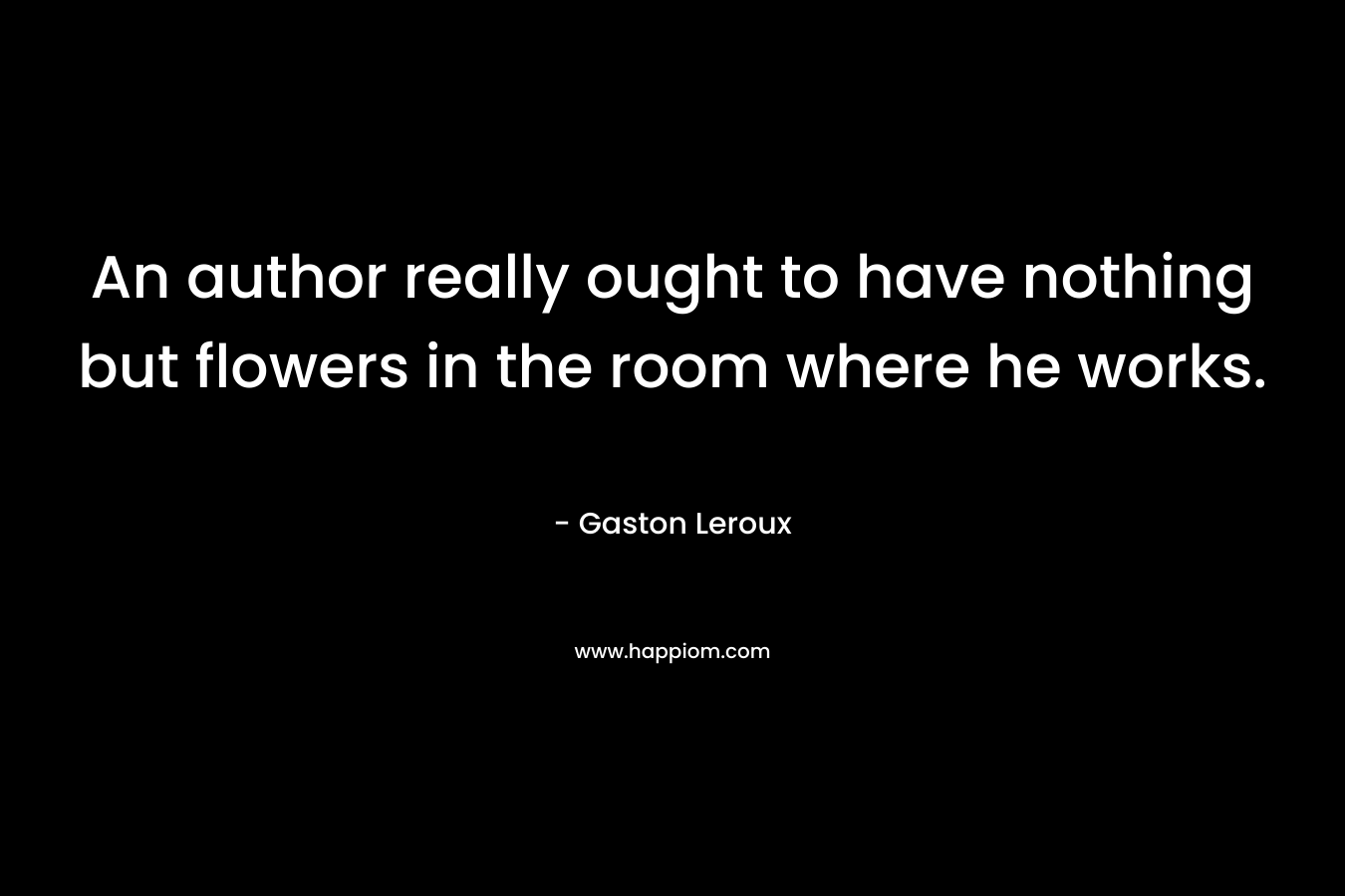 An author really ought to have nothing but flowers in the room where he works. – Gaston Leroux