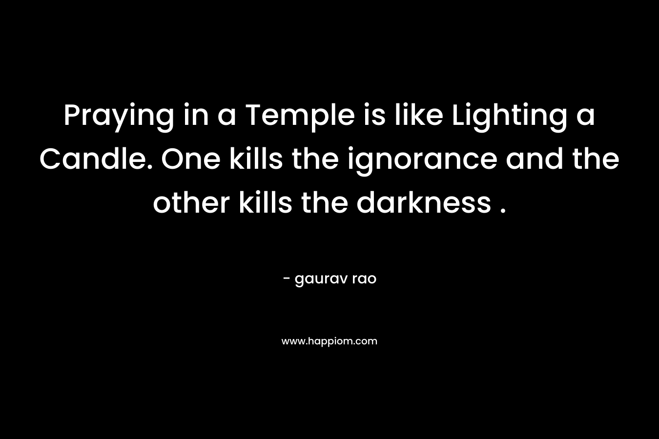 Praying in a Temple is like Lighting a Candle. One kills the ignorance and the other kills the darkness . – gaurav rao