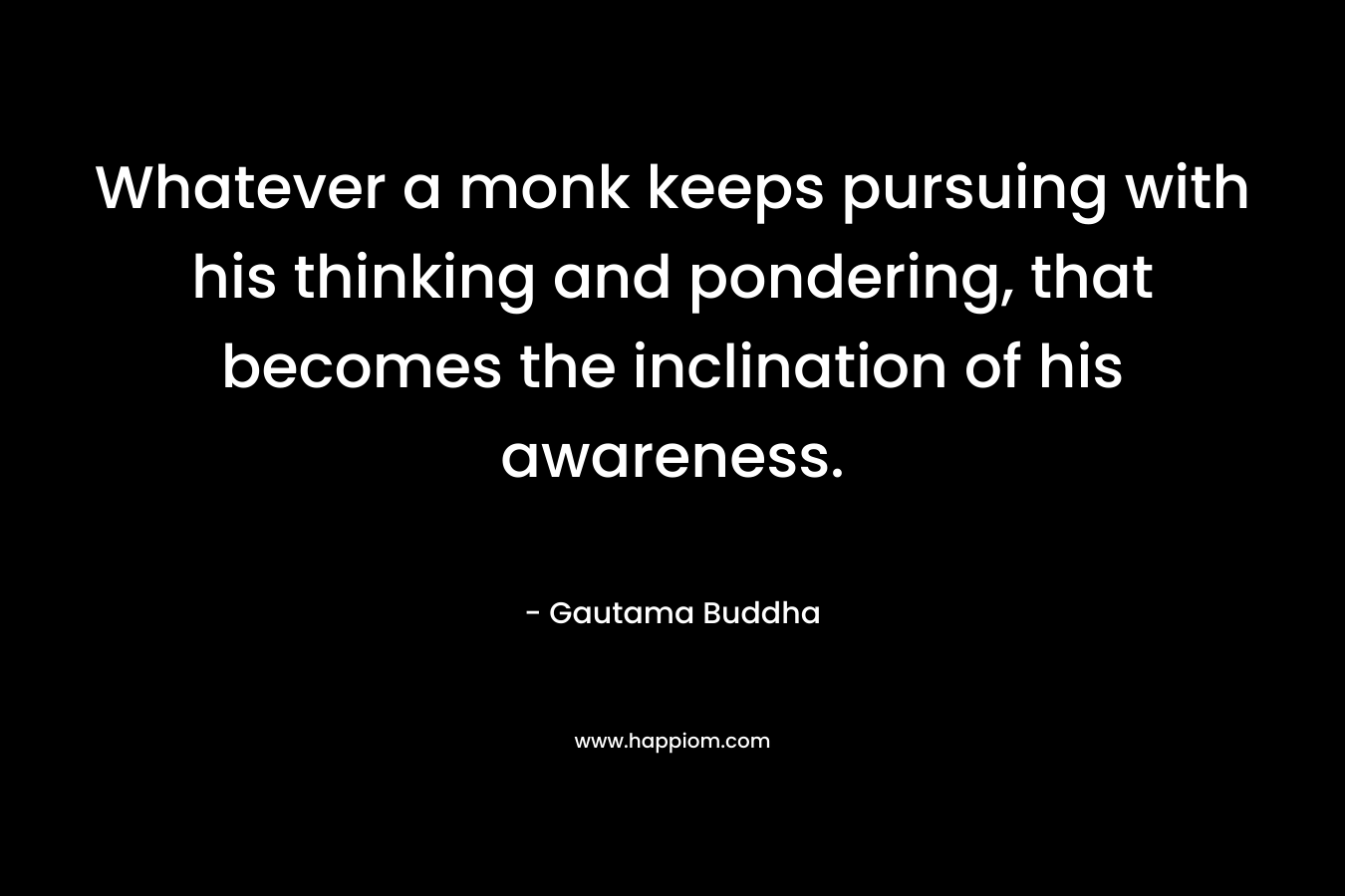 Whatever a monk keeps pursuing with his thinking and pondering, that becomes the inclination of his awareness. – Gautama Buddha