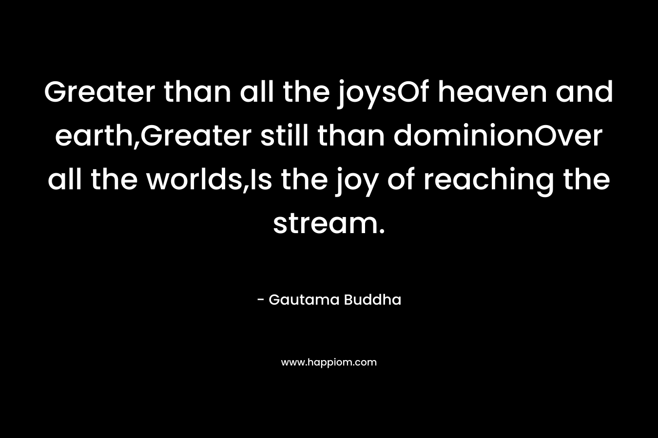 Greater than all the joysOf heaven and earth,Greater still than dominionOver all the worlds,Is the joy of reaching the stream.
