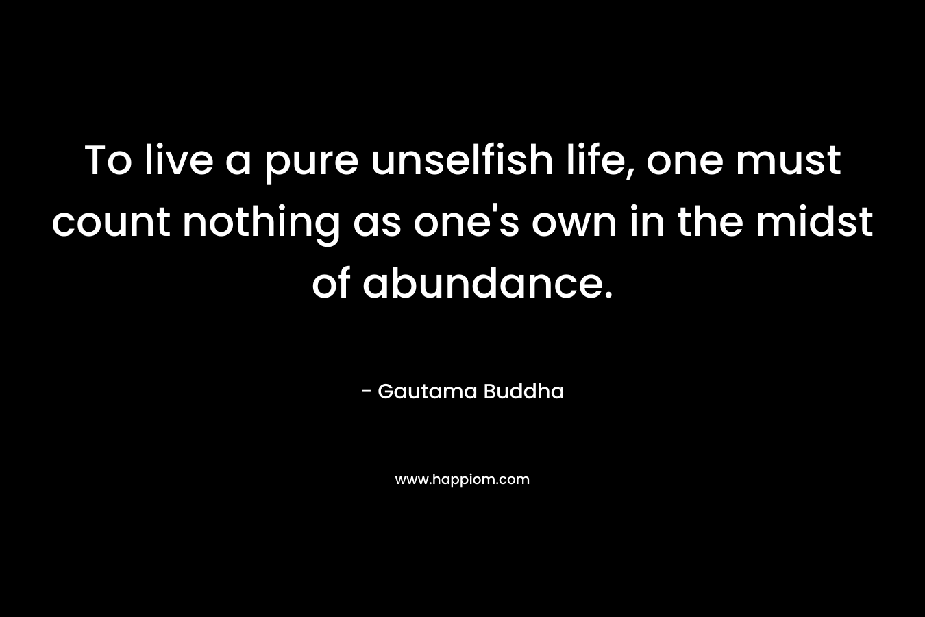 To live a pure unselfish life, one must count nothing as one’s own in the midst of abundance. – Gautama Buddha