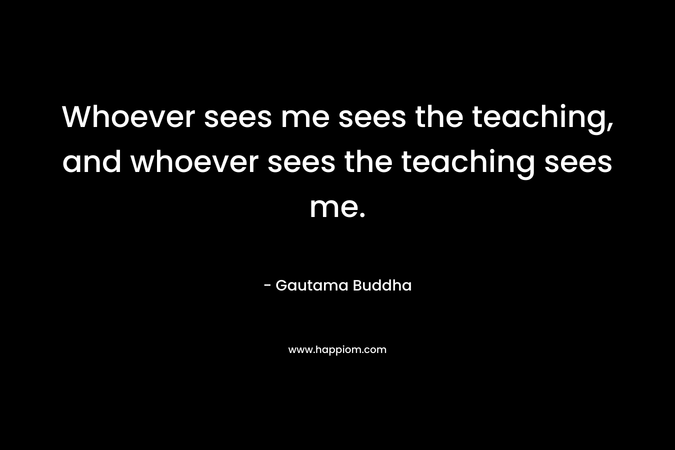 Whoever sees me sees the teaching, and whoever sees the teaching sees me. – Gautama Buddha