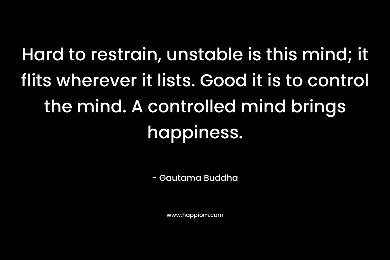 Hard to restrain, unstable is this mind; it flits wherever it lists. Good it is to control the mind. A controlled mind brings happiness. – Gautama Buddha