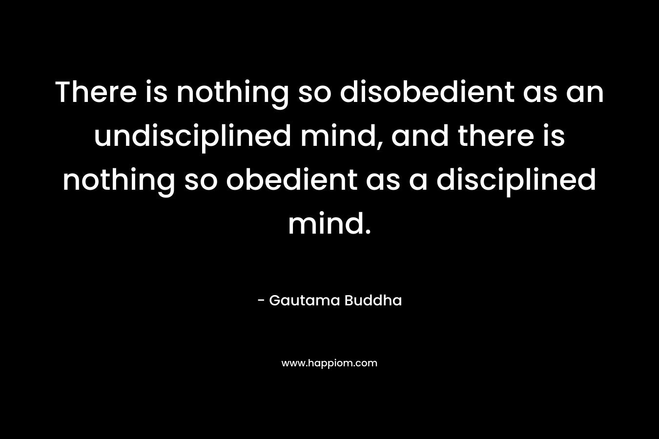 There is nothing so disobedient as an undisciplined mind, and there is nothing so obedient as a disciplined mind. – Gautama Buddha