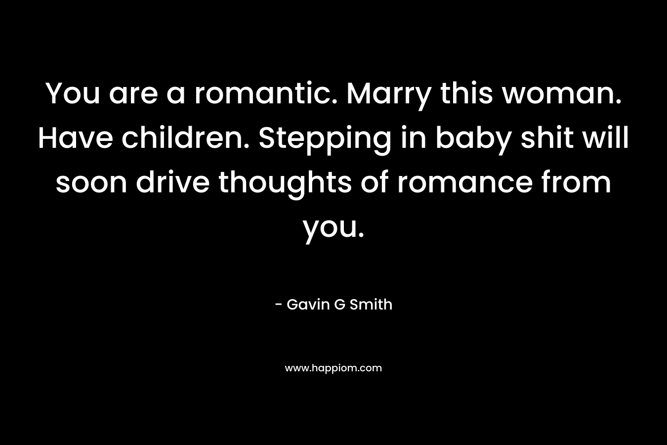 You are a romantic. Marry this woman. Have children. Stepping in baby shit will soon drive thoughts of romance from you. – Gavin G Smith