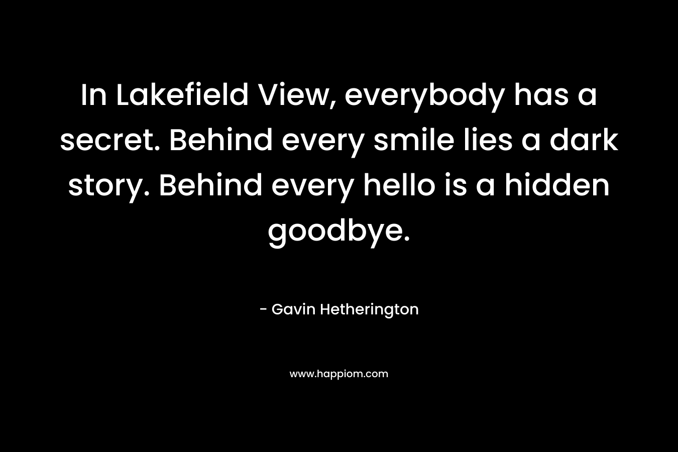 In Lakefield View, everybody has a secret. Behind every smile lies a dark story. Behind every hello is a hidden goodbye. – Gavin Hetherington