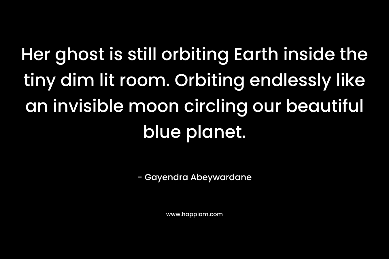 Her ghost is still orbiting Earth inside the tiny dim lit room. Orbiting endlessly like an invisible moon circling our beautiful blue planet. – Gayendra Abeywardane