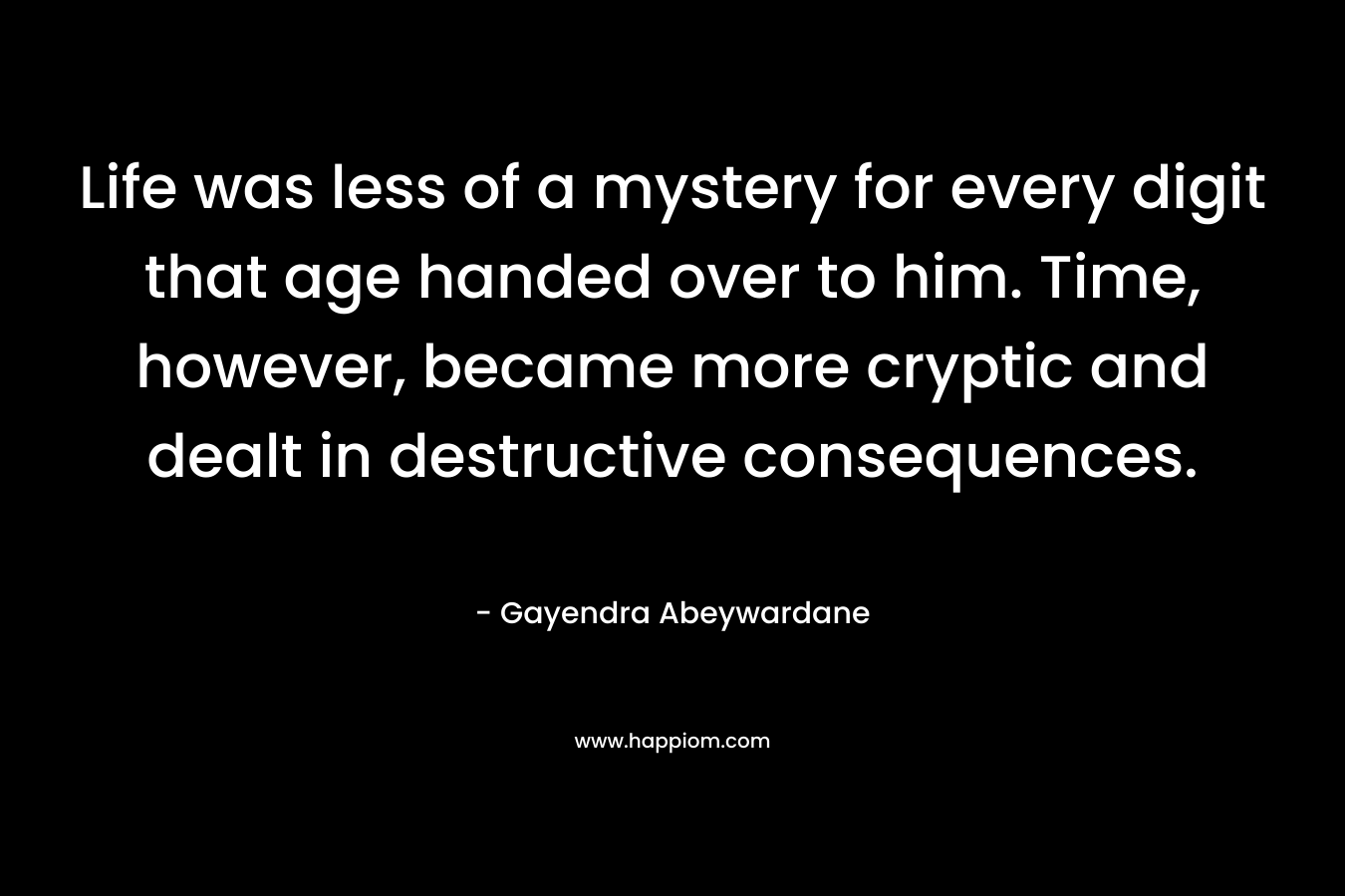 Life was less of a mystery for every digit that age handed over to him. Time, however, became more cryptic and dealt in destructive consequences. – Gayendra Abeywardane
