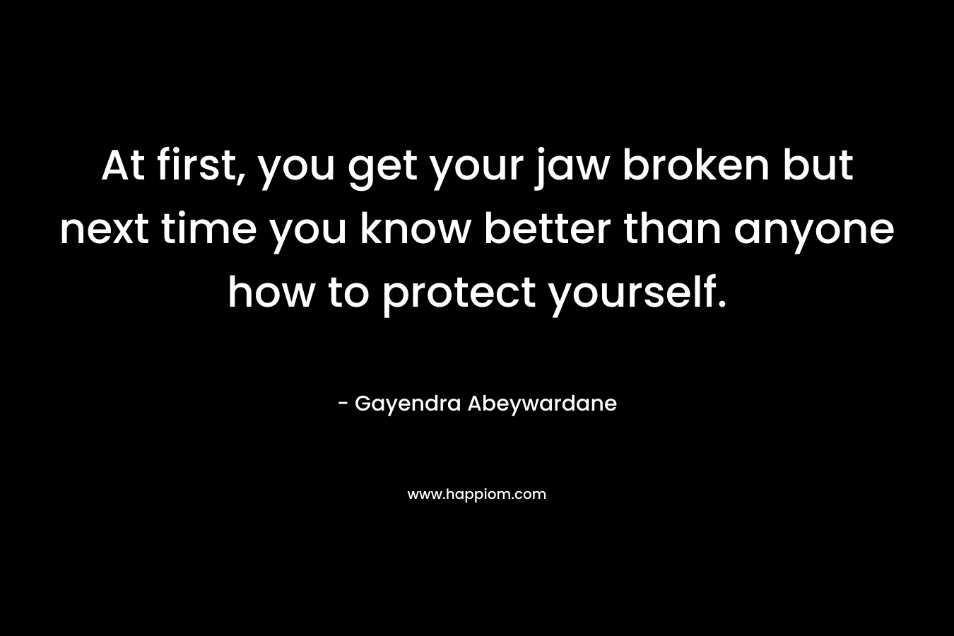 At first, you get your jaw broken but next time you know better than anyone how to protect yourself. – Gayendra Abeywardane
