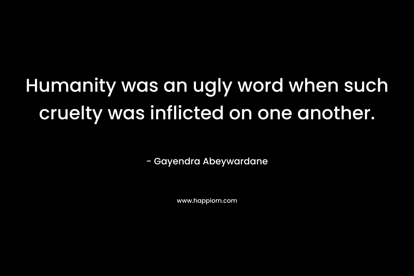 Humanity was an ugly word when such cruelty was inflicted on one another. – Gayendra Abeywardane