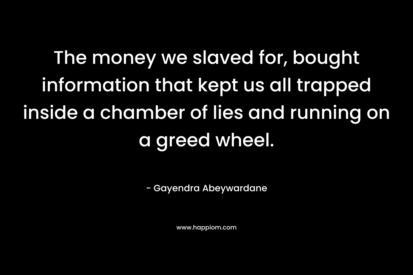 The money we slaved for, bought information that kept us all trapped inside a chamber of lies and running on a greed wheel. – Gayendra Abeywardane