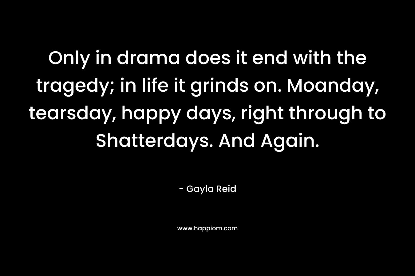 Only in drama does it end with the tragedy; in life it grinds on. Moanday, tearsday, happy days, right through to Shatterdays. And Again. – Gayla Reid