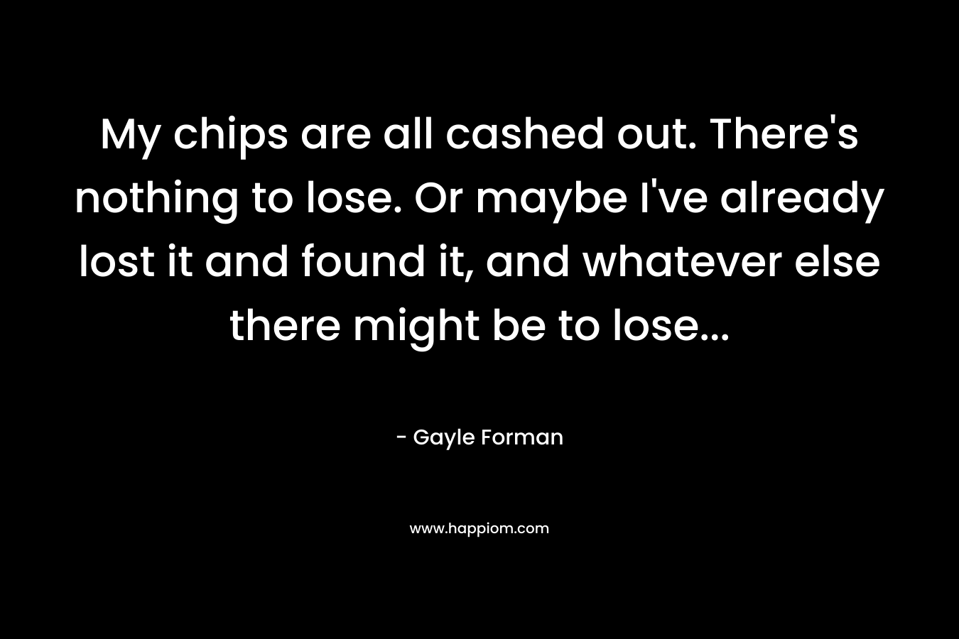 My chips are all cashed out. There's nothing to lose. Or maybe I've already lost it and found it, and whatever else there might be to lose...