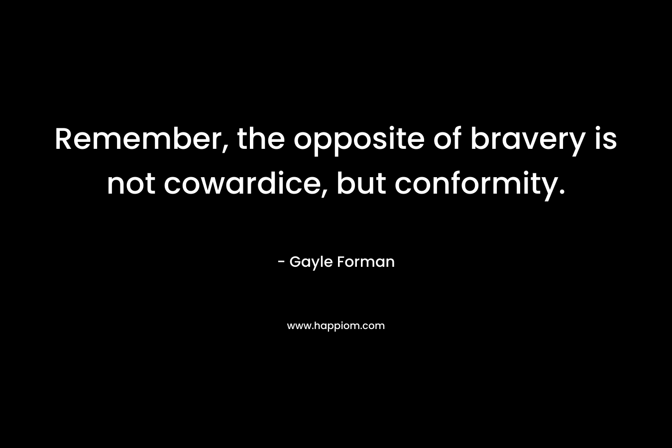 Remember, the opposite of bravery is not cowardice, but conformity. – Gayle Forman