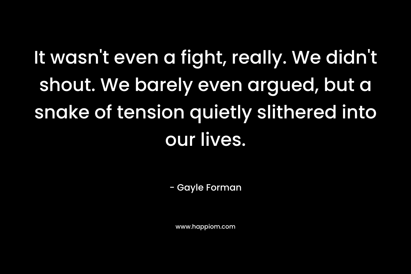 It wasn’t even a fight, really. We didn’t shout. We barely even argued, but a snake of tension quietly slithered into our lives. – Gayle Forman