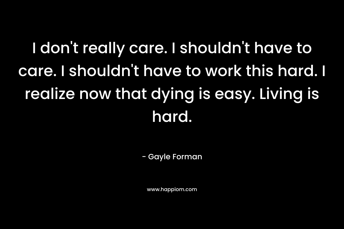 I don’t really care. I shouldn’t have to care. I shouldn’t have to work this hard. I realize now that dying is easy. Living is hard. – Gayle Forman