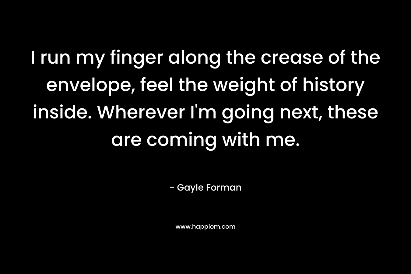 I run my finger along the crease of the envelope, feel the weight of history inside. Wherever I’m going next, these are coming with me. – Gayle Forman