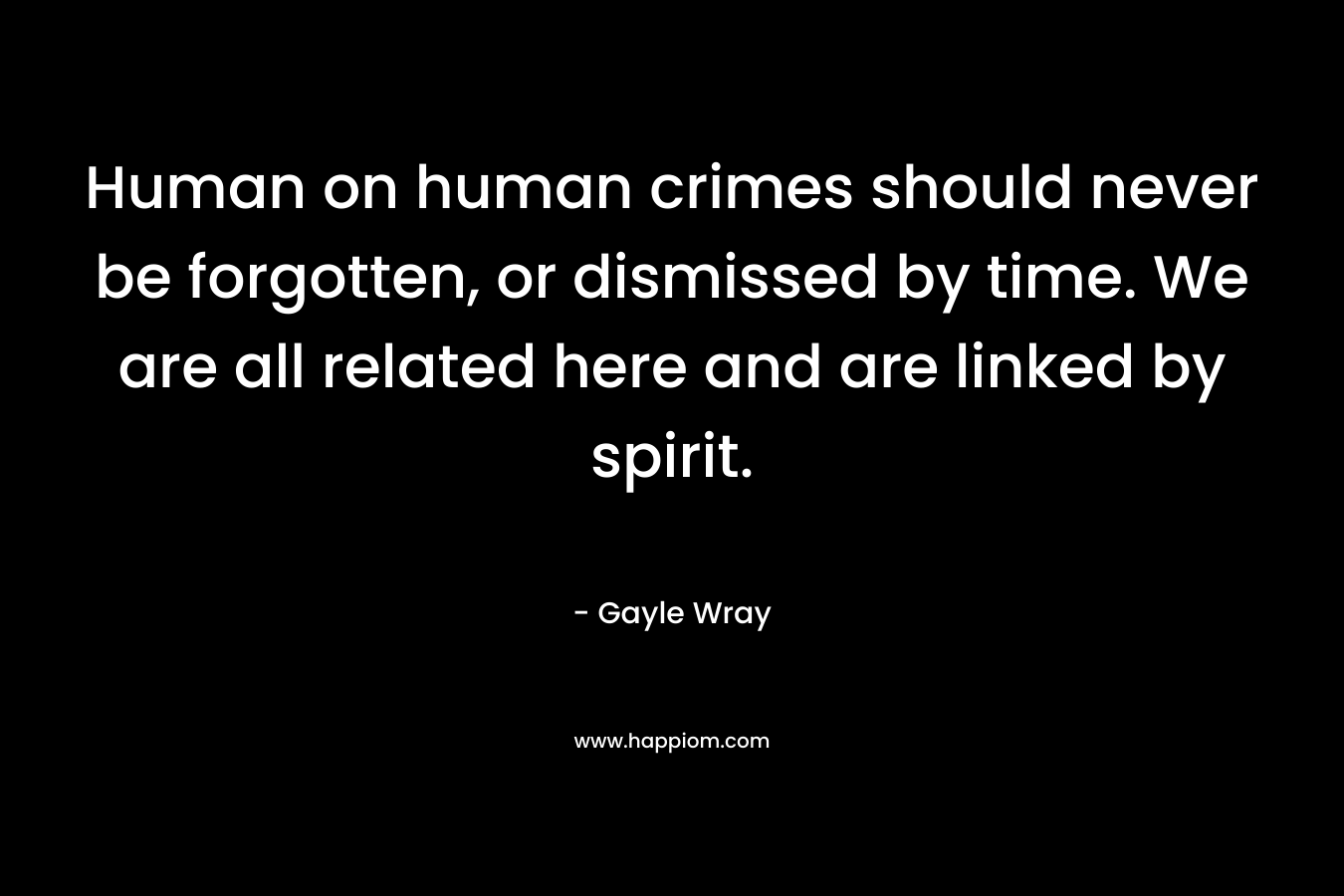 Human on human crimes should never be forgotten, or dismissed by time. We are all related here and are linked by spirit. – Gayle Wray