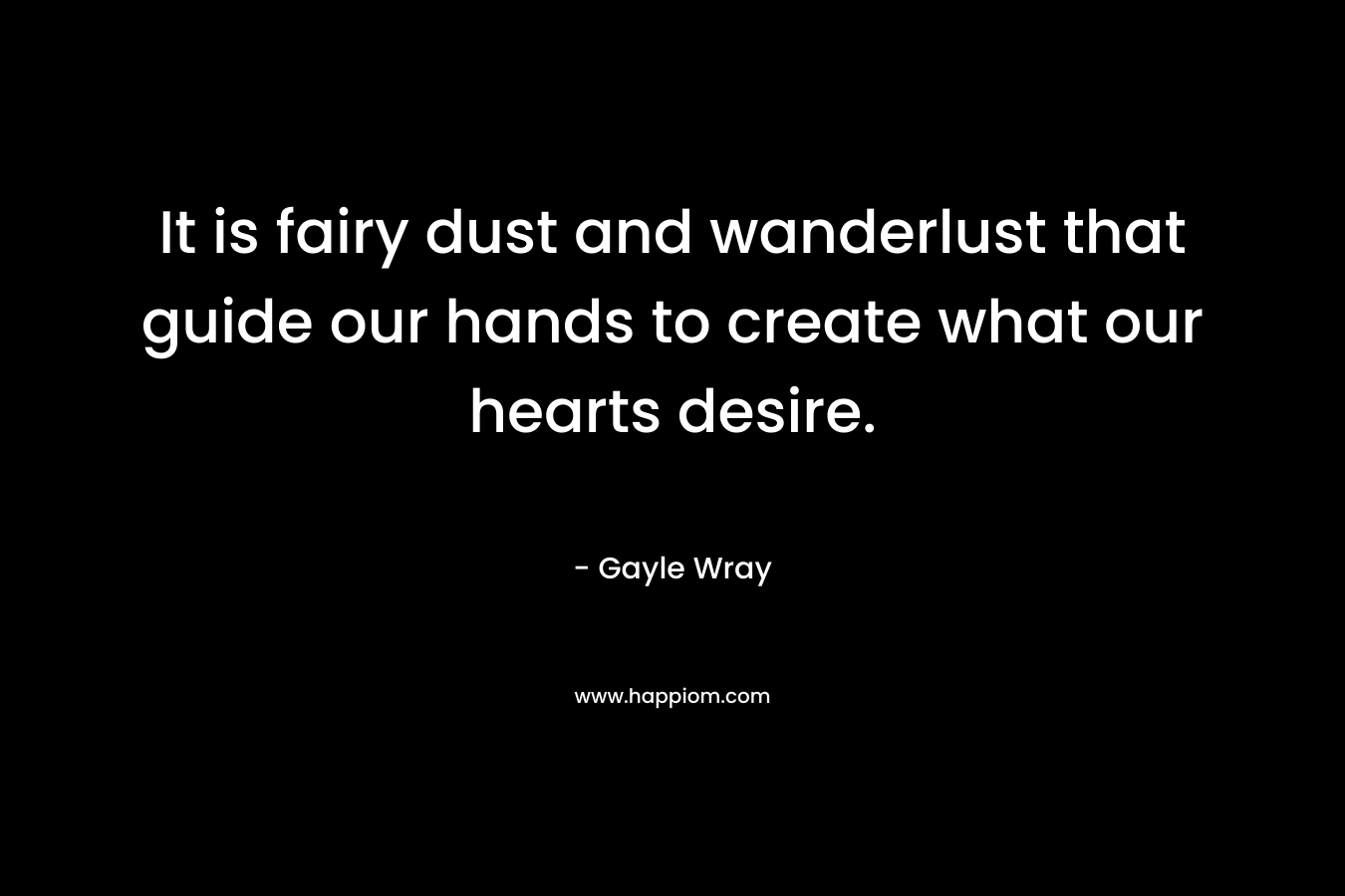It is fairy dust and wanderlust that guide our hands to create what our hearts desire. – Gayle Wray