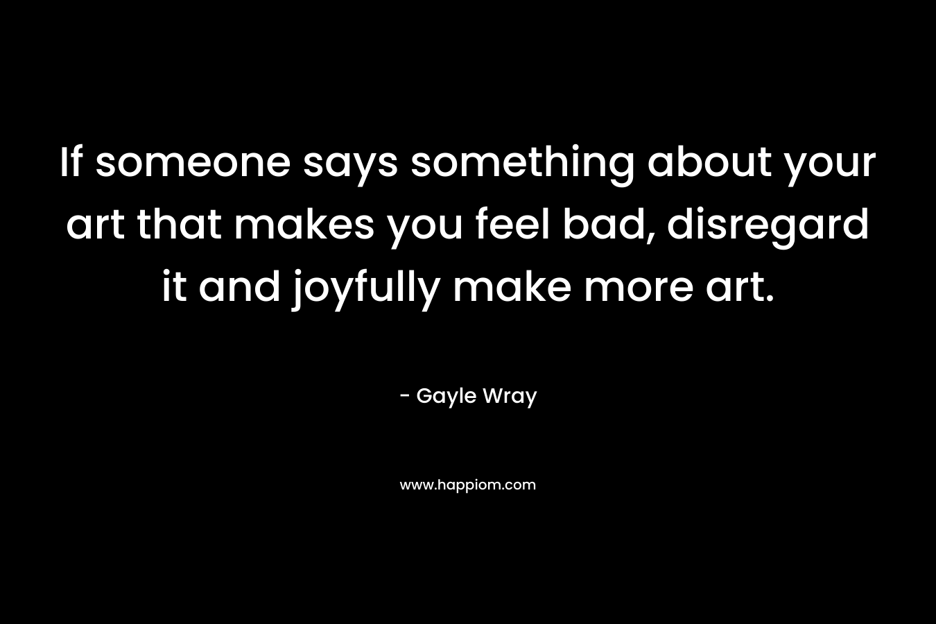 If someone says something about your art that makes you feel bad, disregard it and joyfully make more art. – Gayle Wray