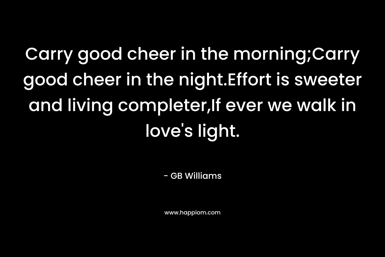 Carry good cheer in the morning;Carry good cheer in the night.Effort is sweeter and living completer,If ever we walk in love's light.