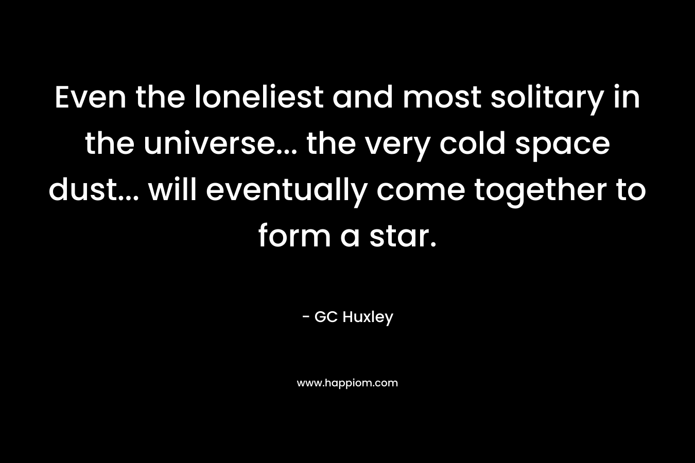 Even the loneliest and most solitary in the universe... the very cold space dust... will eventually come together to form a star.